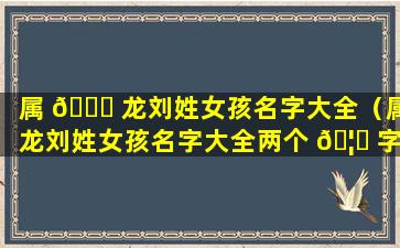 属 🐎 龙刘姓女孩名字大全（属龙刘姓女孩名字大全两个 🦋 字）